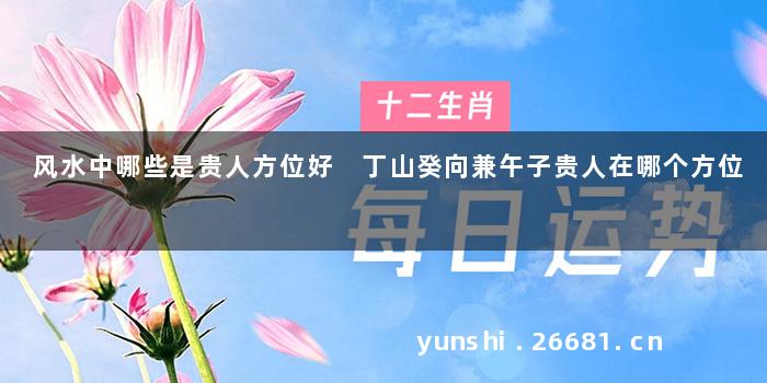 风水中哪些是贵人方位好 丁山癸向兼午子贵人在哪个方位